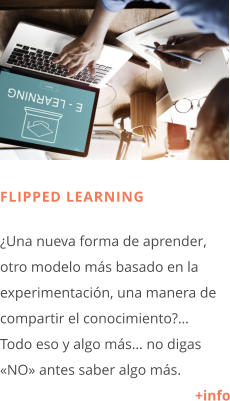FLIPPED LEARNING  ¿Una nueva forma de aprender, otro modelo más basado en la experimentación, una manera de compartir el conocimiento?…  Todo eso y algo más… no digas «NO» antes saber algo más. +info