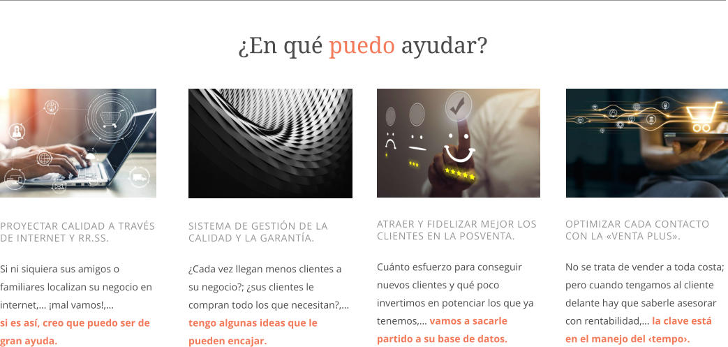 OPTIMIZAR CADA CONTACTO CON LA «VENTA PLUS».  No se trata de vender a toda costa; pero cuando tengamos al cliente delante hay que saberle asesorar con rentabilidad,… la clave está en el manejo del ‹tempo›.    ATRAER Y FIDELIZAR MEJOR LOS CLIENTES EN LA POSVENTA.  Cuánto esfuerzo para conseguir nuevos clientes y qué poco invertimos en potenciar los que ya tenemos,… vamos a sacarle partido a su base de datos.     SISTEMA DE GESTIÓN DE LA CALIDAD Y LA GARANTÍA.  ¿Cada vez llegan menos clientes a su negocio?; ¿sus clientes le compran todo los que necesitan?,… tengo algunas ideas que le pueden encajar.    PROYECTAR CALIDAD A TRAVÉS DE INTERNET Y RR.SS.  Si ni siquiera sus amigos o familiares localizan su negocio en  internet,… ¡mal vamos!,…  si es así, creo que puedo ser de gran ayuda. ¿En qué puedo ayudar?